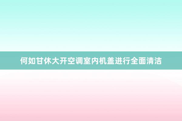 何如甘休大开空调室内机盖进行全面清洁